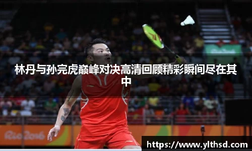 必一运动b-sports：林丹与孙完虎巅峰对决高清回顾精彩瞬间尽在其中